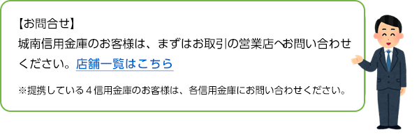 【お問い合わせ】城南信用金庫のお客様は、まずはお取引の営業店へお問い合わせください。店舗一覧はこちら ※提携している４信用金庫のお客様は、各信用金庫にお問い合わせください。