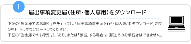 1.届出事項変更届（住所・個人専用）をダウンロード　下記の「当金庫でのお取引」をチェックし、「届出事項変更届（住所・個人専用）ダウンロード」ボタンを押下しダウンロードしてください。下記の「当金庫でのお取引」に「あり」または「該当」する場合は、郵送でのお手続きはできません。