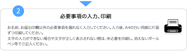 2.必要事項の入力、印刷　お名前、お届出印欄以外の必要事項を漏れなく入力してください。入力後、Ａ4の白い用紙に片面ずつ印刷してください。文字が正しく表示されない際は、入力せずに印刷した届出書にボールペン等で記入してください。