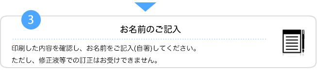 3.お名前のご記入　印刷した内容を確認し、お名前をご記入（自署）してください。ただし、修正液等での訂正はお受けできません。