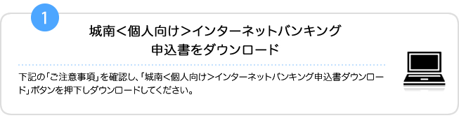 1.「ご注意事項」を確認し、「城南＜個人向け＞インターネットバンキング申込書ダウンロード」ボタンを押下しダウンロードしてください。