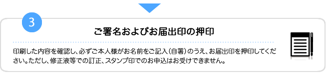 3.印刷した内容を確認し、必ずご本人様がお名前をご記入（自署）のうえ、お届出印を押印してください。ただし、修正液等での訂正、スタンプ印でのお申込はお受けできません。