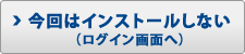 今回はインストールしない(ログイン画面へ)